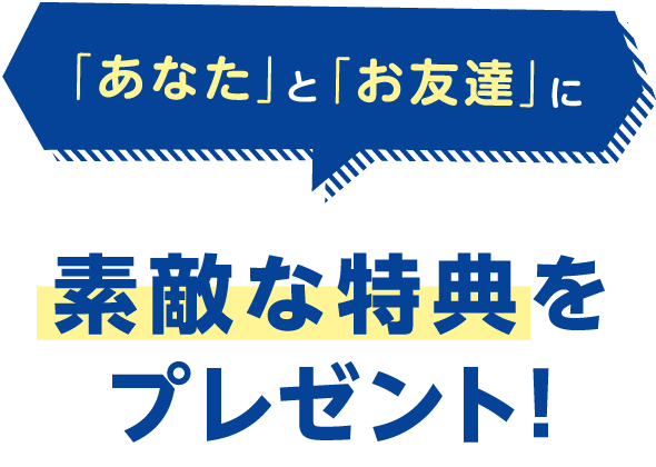 「あなた」と「お友達」に素敵な特典をプレゼント！